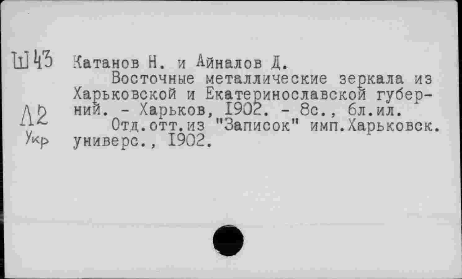 ﻿Il]Катанов H. и Айналов Д.
Восточные металлические зеркала из Харьковской и Екатеринославской губер-Д h нии. - Харьков, 1902. - 8с., бл.ил.
Отд.отт.из "Записок” имп.Харьковск. /кр универе., 1902.